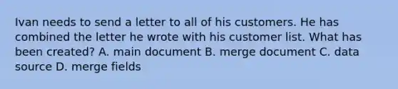 Ivan needs to send a letter to all of his customers. He has combined the letter he wrote with his customer list. What has been created? A. main document B. merge document C. data source D. merge fields