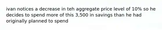 ivan notices a decrease in teh aggregate price level of 10% so he decides to spend more of this 3,500 in savings than he had originally planned to spend