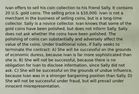 Ivan offers to sell his coin collection to his friend Sally. It contains 20 U.S. gold coins. The selling price is 10,000. Ivan is not a merchant in the business of selling coins, but is a long-time collector. Sally is a novice collector. Ivan knows that some of the gold coins have been polished, but does not inform Sally. Sally does not ask whether the coins have been polished. The polishing of coins can substantially and adversely affect the value of the coins. Under traditional rules, if Sally seeks to terminate the contract: A) She will be successful on the grounds of economic duress, because Ivan is far more sophisticated than she is. B) She will not be successful, because there is no obligation for Ivan to disclose information, since Sally did not ask. C) She will be successful on the grounds of undue influence, because Ivan was in a stronger bargaining position than Sally. D) She will not be successful under fraud, but will prevail under innocent misrepresentation.