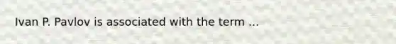 Ivan P. Pavlov is associated with the term ...