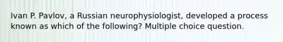 Ivan P. Pavlov, a Russian neurophysiologist, developed a process known as which of the following? Multiple choice question.