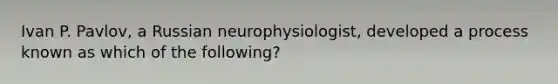 Ivan P. Pavlov, a Russian neurophysiologist, developed a process known as which of the following?