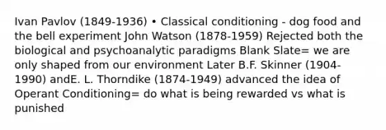 Ivan Pavlov (1849-1936) • Classical conditioning - dog food and the bell experiment John Watson (1878-1959) Rejected both the biological and psychoanalytic paradigms Blank Slate= we are only shaped from our environment Later B.F. Skinner (1904-1990) andE. L. Thorndike (1874-1949) advanced the idea of Operant Conditioning= do what is being rewarded vs what is punished