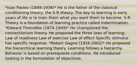 *Ivan Pavlov (1849-1936)* He is the father of the classical conditioning theory, the S-R theory. The key to learning is early years of life is to train them what you want them to become. S-R Theory is a foundation of learning practice called indoctrination. *Edward Thorndike (1874-1949)* He championed the connectionism theory. He proposed the three laws of learning: Law of readiness Law of exercise Law of effect Specific stimulus has specific response. *Robert Gagne (1916-2002)* He proposed the hierarchical learning theory. Learning follows a hierarchy. Behavior is based on prerequisite conditions. He introduced tasking in the formulation of objectives.