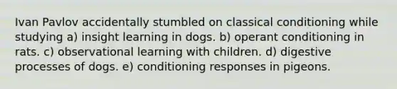 Ivan Pavlov accidentally stumbled on classical conditioning while studying a) insight learning in dogs. b) operant conditioning in rats. c) observational learning with children. d) digestive processes of dogs. e) conditioning responses in pigeons.