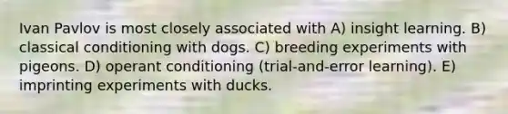 Ivan Pavlov is most closely associated with A) insight learning. B) classical conditioning with dogs. C) breeding experiments with pigeons. D) operant conditioning (trial-and-error learning). E) imprinting experiments with ducks.