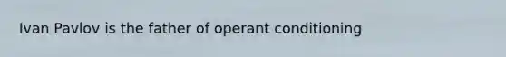 Ivan Pavlov is the father of operant conditioning