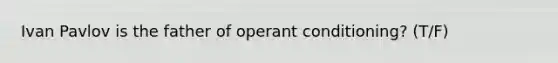 Ivan Pavlov is the father of operant conditioning? (T/F)