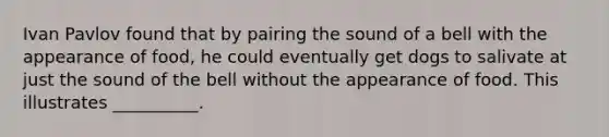 Ivan Pavlov found that by pairing the sound of a bell with the appearance of food, he could eventually get dogs to salivate at just the sound of the bell without the appearance of food. This illustrates __________.