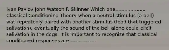 Ivan Pavlov John Watson F. Skinner Which one.................... Classical Conditioning Theory-when a neutral stimulus (a bell) was repeatedly paired with another stimulus (food that triggered salivation), eventually the sound of the bell alone could elicit salivation in the dogs. It is important to recognize that classical conditioned responses are ---------------