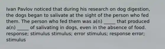 Ivan Pavlov noticed that during his research on dog digestion, the dogs began to salivate at the sight of the person who fed them. The person who fed them was a(n) _____ that produced a(n) _____ of salivating in dogs, even in the absence of food. response; stimulus stimulus; error stimulus; response error; stimulus