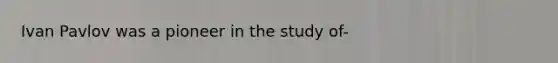 Ivan Pavlov was a pioneer in the study of-