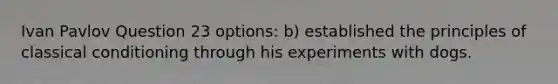 Ivan Pavlov Question 23 options: b) established the principles of classical conditioning through his experiments with dogs.