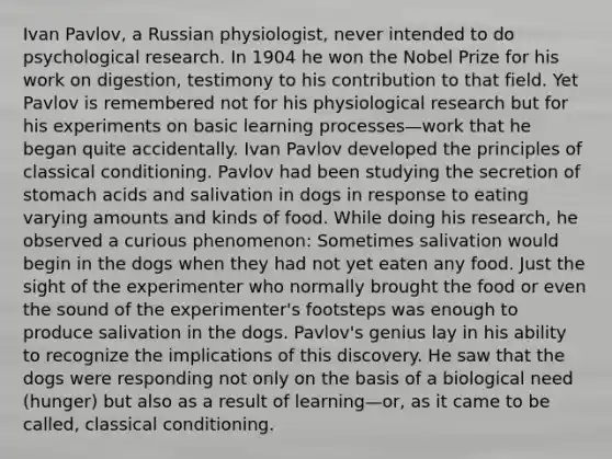 Ivan Pavlov, a Russian physiologist, never intended to do psychological research. In 1904 he won the Nobel Prize for his work on digestion, testimony to his contribution to that field. Yet Pavlov is remembered not for his physiological research but for his experiments on basic learning processes—work that he began quite accidentally. Ivan Pavlov developed the principles of classical conditioning. Pavlov had been studying the secretion of stomach acids and salivation in dogs in response to eating varying amounts and kinds of food. While doing his research, he observed a curious phenomenon: Sometimes salivation would begin in the dogs when they had not yet eaten any food. Just the sight of the experimenter who normally brought the food or even the sound of the experimenter's footsteps was enough to produce salivation in the dogs. Pavlov's genius lay in his ability to recognize the implications of this discovery. He saw that the dogs were responding not only on the basis of a biological need (hunger) but also as a result of learning—or, as it came to be called, classical conditioning.