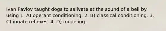 Ivan Pavlov taught dogs to salivate at the sound of a bell by using 1. A) operant conditioning. 2. B) classical conditioning. 3. C) innate reflexes. 4. D) modeling.