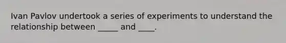 Ivan Pavlov undertook a series of experiments to understand the relationship between _____ and ____.