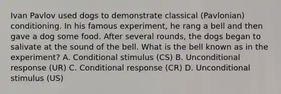 Ivan Pavlov used dogs to demonstrate classical (Pavlonian) conditioning. In his famous experiment, he rang a bell and then gave a dog some food. After several rounds, the dogs began to salivate at the sound of the bell. What is the bell known as in the experiment? A. Conditional stimulus (CS) B. Unconditional response (UR) C. Conditional response (CR) D. Unconditional stimulus (US)