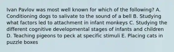 Ivan Pavlov was most well known for which of the following? A. Conditioning dogs to salivate to the sound of a bell B. Studying what factors led to attachment in infant monkeys C. Studying the different cognitive developmental stages of infants and children D. Teaching pigeons to peck at specific stimuli E. Placing cats in puzzle boxes