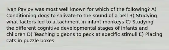 Ivan Pavlov was most well known for which of the following? A) Conditioning dogs to salivate to the sound of a bell B) Studying what factors led to attachment in infant monkeys C) Studying the different cognitive developmental stages of infants and children D) Teaching pigeons to peck at specific stimuli E) Placing cats in puzzle boxes