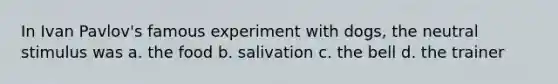 In Ivan Pavlov's famous experiment with dogs, the neutral stimulus was a. the food b. salivation c. the bell d. the trainer