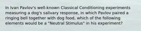 In Ivan Pavlov's well-known Classical Conditioning experiments measuring a dog's salivary response, in which Pavlov paired a ringing bell together with dog food, which of the following elements would be a "Neutral Stimulus" in his experiment?