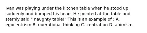 Ivan was playing under the kitchen table when he stood up suddenly and bumped his head. He pointed at the table and sternly said " naughty table!" This is an example of : A. egocentrism B. operational thinking C. centration D. animism