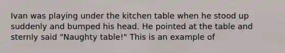 Ivan was playing under the kitchen table when he stood up suddenly and bumped his head. He pointed at the table and sternly said "Naughty table!" This is an example of