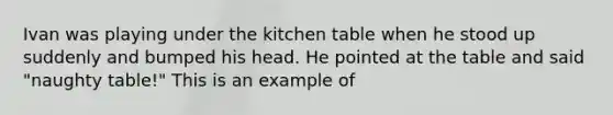 Ivan was playing under the kitchen table when he stood up suddenly and bumped his head. He pointed at the table and said "naughty table!" This is an example of