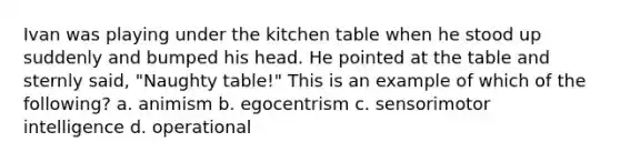 Ivan was playing under the kitchen table when he stood up suddenly and bumped his head. He pointed at the table and sternly said, "Naughty table!" This is an example of which of the following? a. animism b. egocentrism c. sensorimotor intelligence d. operational