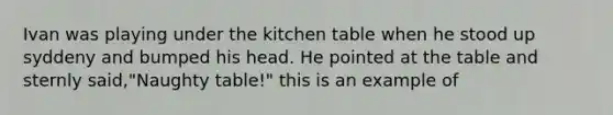 Ivan was playing under the kitchen table when he stood up syddeny and bumped his head. He pointed at the table and sternly said,"Naughty table!" this is an example of