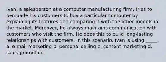 Ivan, a salesperson at a computer manufacturing firm, tries to persuade his customers to buy a particular computer by explaining its features and comparing it with the other models in the market. Moreover, he always maintains communication with customers who visit the firm. He does this to build long-lasting relationships with customers. In this scenario, Ivan is using _____. a. e-mail marketing b. personal selling c. content marketing d. sales promotion