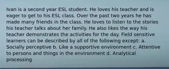 Ivan is a second year ESL student. He loves his teacher and is eager to get to his ESL class. Over the past two years he has made many friends in the class. He loves to listen to the stories his teacher talks about her family. He also likes the way his teacher demonstrates the activities for the day. Field sensitive learners can be described by all of the following except: a. Socially perceptive b. Like a supportive environment c. Attentive to persons and things in the environment d. Analytical processing