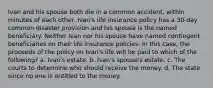 Ivan and his spouse both die in a common accident, within minutes of each other. Ivan's life insurance policy has a 30-day common disaster provision and his spouse is the named beneficiary. Neither Ivan nor his spouse have named contingent beneficiaries on their life insurance policies. In this case, the proceeds of the policy on Ivan's life will be paid to which of the following? a. Ivan's estate. b. Ivan's spouse's estate. c. The courts to determine who should receive the money. d. The state since no one is entitled to the money.