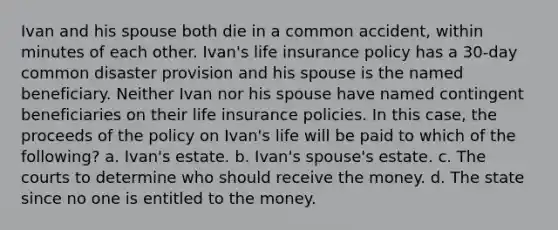 Ivan and his spouse both die in a common accident, within minutes of each other. Ivan's life insurance policy has a 30-day common disaster provision and his spouse is the named beneficiary. Neither Ivan nor his spouse have named contingent beneficiaries on their life insurance policies. In this case, the proceeds of the policy on Ivan's life will be paid to which of the following? a. Ivan's estate. b. Ivan's spouse's estate. c. The courts to determine who should receive the money. d. The state since no one is entitled to the money.