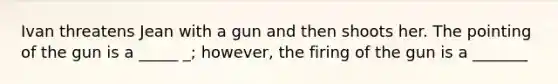 Ivan threatens Jean with a gun and then shoots her. The pointing of the gun is a _____ _; however, the firing of the gun is a _______