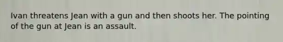 Ivan threatens Jean with a gun and then shoots her. The pointing of the gun at Jean is an assault.