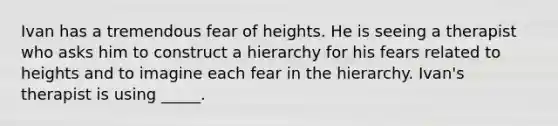 Ivan has a tremendous fear of heights. He is seeing a therapist who asks him to construct a hierarchy for his fears related to heights and to imagine each fear in the hierarchy. Ivan's therapist is using _____.