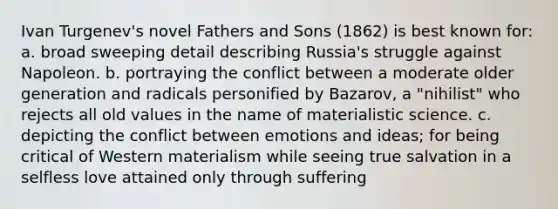 Ivan Turgenev's novel Fathers and Sons (1862) is best known for: a. broad sweeping detail describing Russia's struggle against Napoleon. b. portraying the conflict between a moderate older generation and radicals personified by Bazarov, a "nihilist" who rejects all old values in the name of materialistic science. c. depicting the conflict between emotions and ideas; for being critical of Western materialism while seeing true salvation in a selfless love attained only through suffering