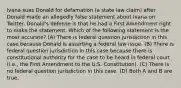 Ivana sues Donald for defamation (a state law claim) after Donald made an allegedly false statement about Ivana on Twitter. Donald's defense is that he had a First Amendment right to make the statement. Which of the following statement is the most accurate? (A) There is federal question jurisdiction in this case because Donald is asserting a federal law issue. (B) There is federal question jurisdiction in this case because there is constitutional authority for the case to be heard in federal court (i.e., the First Amendment to the U.S. Constitution). (C) There is no federal question jurisdiction in this case. (D) Both A and B are true.