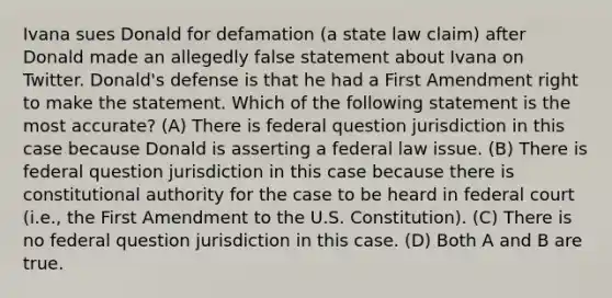 Ivana sues Donald for defamation (a state law claim) after Donald made an allegedly false statement about Ivana on Twitter. Donald's defense is that he had a First Amendment right to make the statement. Which of the following statement is the most accurate? (A) There is federal question jurisdiction in this case because Donald is asserting a federal law issue. (B) There is federal question jurisdiction in this case because there is constitutional authority for the case to be heard in federal court (i.e., the First Amendment to the U.S. Constitution). (C) There is no federal question jurisdiction in this case. (D) Both A and B are true.