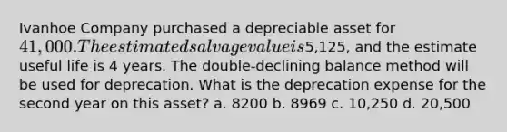 Ivanhoe Company purchased a depreciable asset for 41,000. The estimated salvage value is5,125, and the estimate useful life is 4 years. The double-declining balance method will be used for deprecation. What is the deprecation expense for the second year on this asset? a. 8200 b. 8969 c. 10,250 d. 20,500