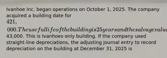 Ivanhoe Inc. began operations on October 1, 2025. The company acquired a building date for 421,000. The useful life of the building is 25 years and the salvage value is43,000. This is Ivanhoes only building. If the company used straight-line depreciations, the adjusting journal entry to record depreciation on the building at December 31, 2025 is