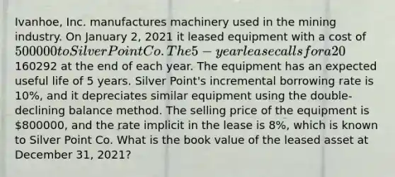 Ivanhoe, Inc. manufactures machinery used in the mining industry. On January 2, 2021 it leased equipment with a cost of 500000 to Silver Point Co. The 5-year lease calls for a 20% down payment and equal annual payments of160292 at the end of each year. The equipment has an expected useful life of 5 years. Silver Point's incremental borrowing rate is 10%, and it depreciates similar equipment using the double-declining balance method. The selling price of the equipment is 800000, and the rate implicit in the lease is 8%, which is known to Silver Point Co. What is the book value of the leased asset at December 31, 2021?