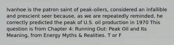 Ivanhoe is the patron saint of peak-oilers, considered an infallible and prescient seer because, as we are repeatedly reminded, he correctly predicted the peak of U.S. oil production in 1970 This question is from Chapter 4: Running Out: Peak Oil and Its Meaning, from Energy Myths & Realities. T or F