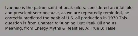 Ivanhoe is the patron saint of peak-oilers, considered an infallible and prescient seer because, as we are repeatedly reminded, he correctly predicted the peak of U.S. oil production in 1970 This question is from Chapter 4: Running Out: Peak Oil and Its Meaning, from Energy Myths & Realities. A) True B) False