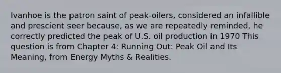 Ivanhoe is the patron saint of peak-oilers, considered an infallible and prescient seer because, as we are repeatedly reminded, he correctly predicted the peak of U.S. oil production in 1970 This question is from Chapter 4: Running Out: Peak Oil and Its Meaning, from Energy Myths & Realities.