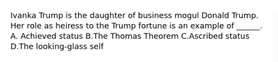 Ivanka Trump is the daughter of business mogul Donald Trump. Her role as heiress to the Trump fortune is an example of ______. A. Achieved status B.The Thomas Theorem C.Ascribed status D.The looking-glass self