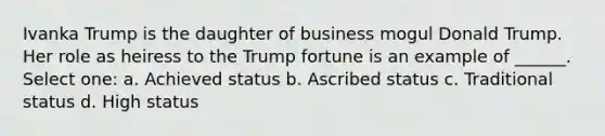 Ivanka Trump is the daughter of business mogul Donald Trump. Her role as heiress to the Trump fortune is an example of ______. Select one: a. Achieved status b. Ascribed status c. Traditional status d. High status