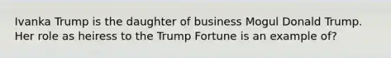 Ivanka Trump is the daughter of business Mogul Donald Trump. Her role as heiress to the Trump Fortune is an example of?