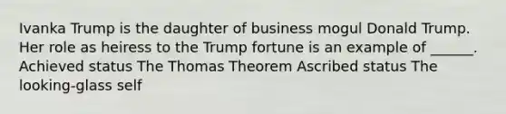 Ivanka Trump is the daughter of business mogul Donald Trump. Her role as heiress to the Trump fortune is an example of ______. Achieved status The Thomas Theorem Ascribed status The looking-glass self